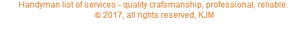 copyright 2017, all rights reserved, KJM.  Handyman list of services -quality craftsmanship, professional, reliable.